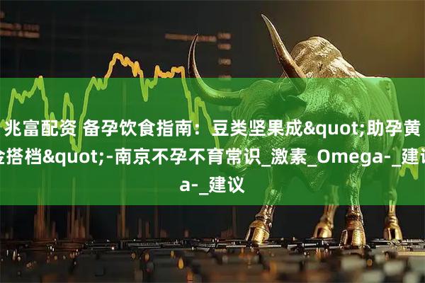 兆富配资 备孕饮食指南：豆类坚果成"助孕黄金搭档"-南京不孕不育常识_激素_Omega-_建议