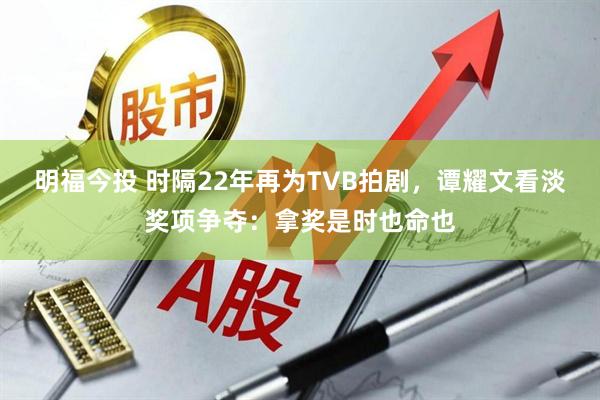 明福今投 时隔22年再为TVB拍剧，谭耀文看淡奖项争夺：拿奖是时也命也
