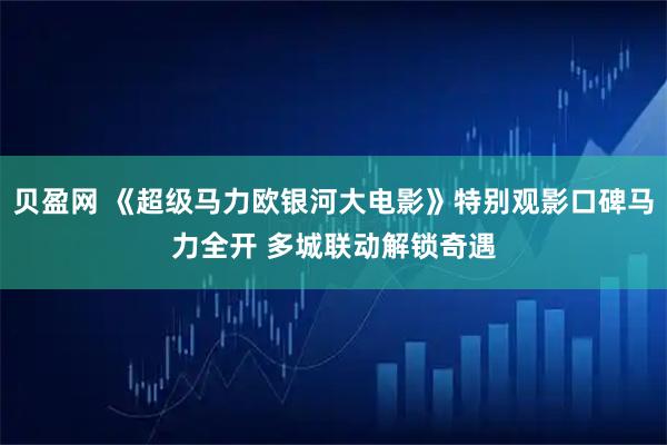 贝盈网 《超级马力欧银河大电影》特别观影口碑马力全开 多城联动解锁奇遇