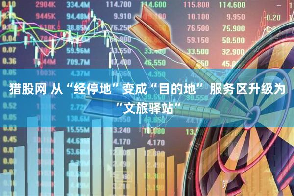 猎股网 从“经停地”变成“目的地” 服务区升级为“文旅驿站”