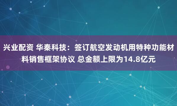兴业配资 华秦科技：签订航空发动机用特种功能材料销售框架协议 总金额上限为14.8亿元