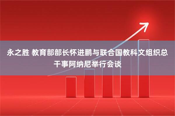 永之胜 教育部部长怀进鹏与联合国教科文组织总干事阿纳尼举行会谈