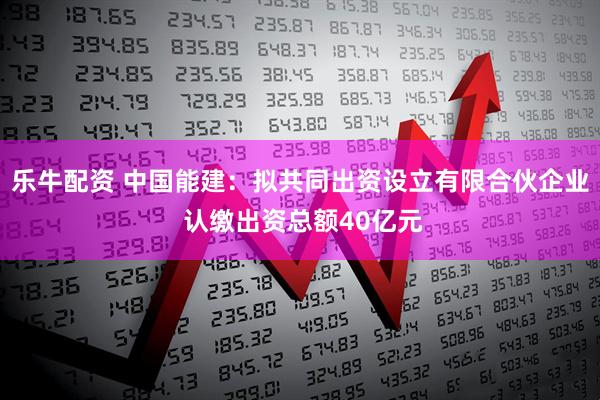 乐牛配资 中国能建：拟共同出资设立有限合伙企业 认缴出资总额40亿元