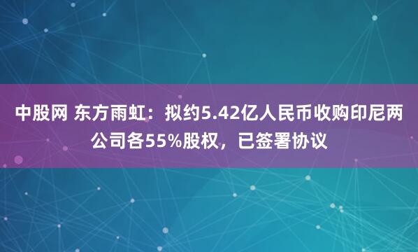 中股网 东方雨虹：拟约5.42亿人民币收购印尼两公司各55%股权，已签署协议